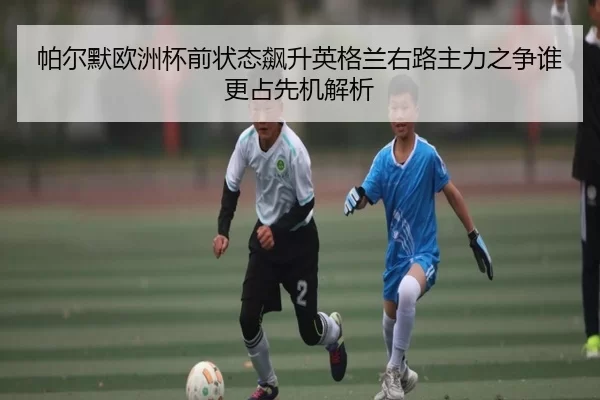 帕尔默欧洲杯前状态飙升英格兰右路主力之争谁更占先机解析